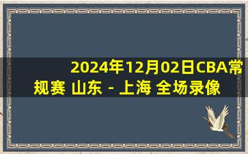 2024年12月02日CBA常规赛 山东 - 上海 全场录像